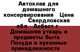 Автоклав для домашнего консервирования › Цена ­ 6 000 - Свердловская обл., Асбест г. Домашняя утварь и предметы быта » Посуда и кухонные принадлежности   